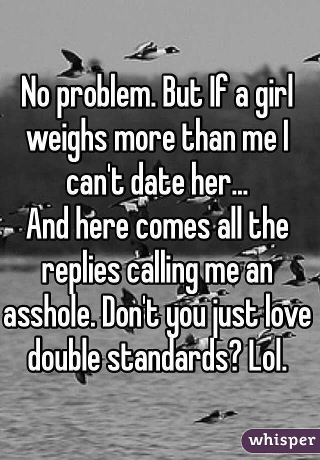 No problem. But If a girl weighs more than me I can't date her...
And here comes all the replies calling me an asshole. Don't you just love double standards? Lol.  