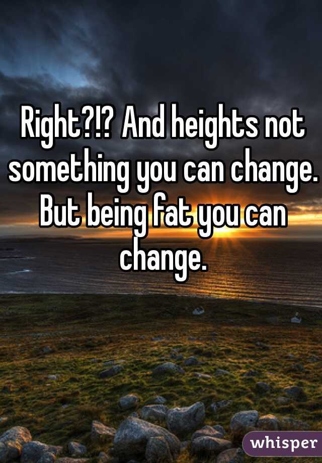 Right?!? And heights not something you can change. But being fat you can change. 