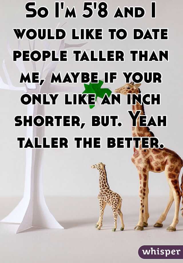 So I'm 5'8 and I would like to date people taller than me, maybe if your only like an inch shorter, but. Yeah taller the better.