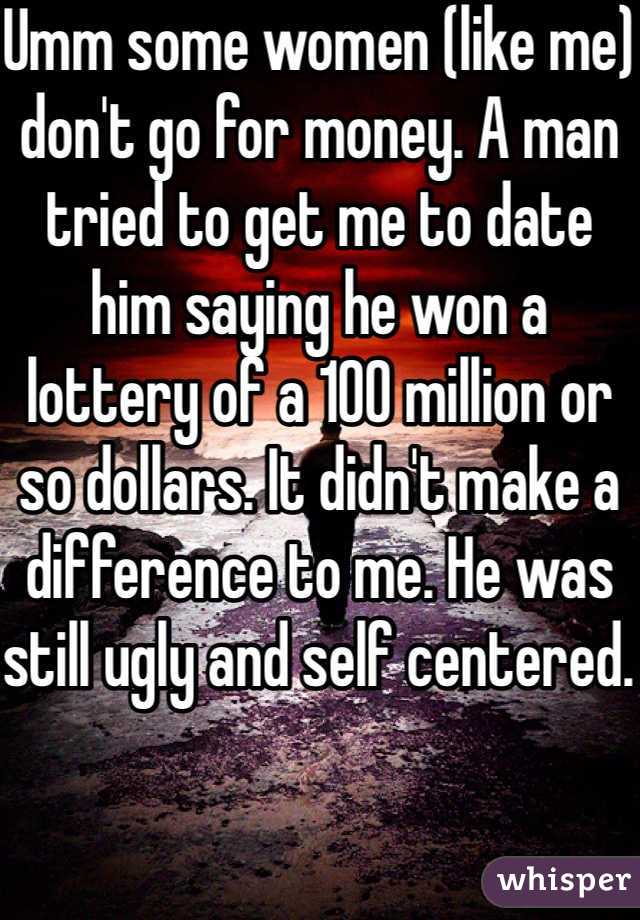 Umm some women (like me) don't go for money. A man tried to get me to date him saying he won a lottery of a 100 million or so dollars. It didn't make a difference to me. He was still ugly and self centered. 