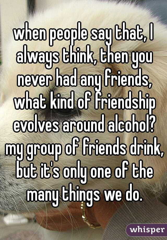 when people say that, I always think, then you never had any friends, what kind of friendship evolves around alcohol? my group of friends drink, but it's only one of the many things we do.