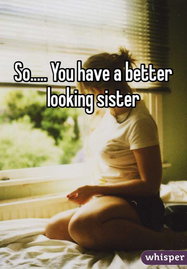 So..... You have a better looking sister