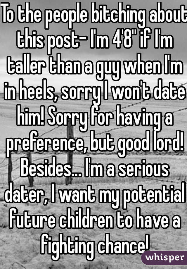 To the people bitching about this post- I'm 4'8" if I'm taller than a guy when I'm in heels, sorry I won't date him! Sorry for having a preference, but good lord! 
Besides... I'm a serious dater, I want my potential future children to have a fighting chance!