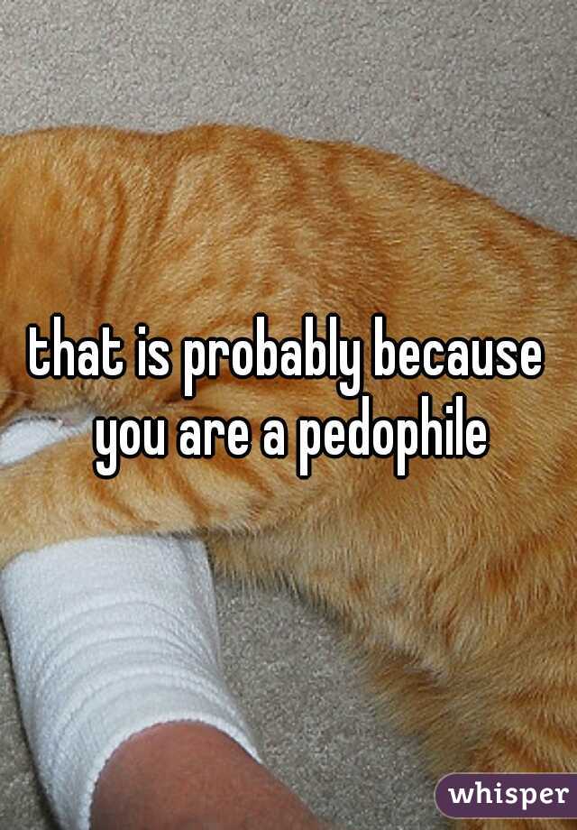 that is probably because you are a pedophile