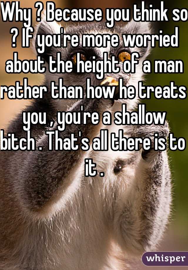 Why ? Because you think so ? If you're more worried about the height of a man rather than how he treats you , you're a shallow bitch . That's all there is to it .