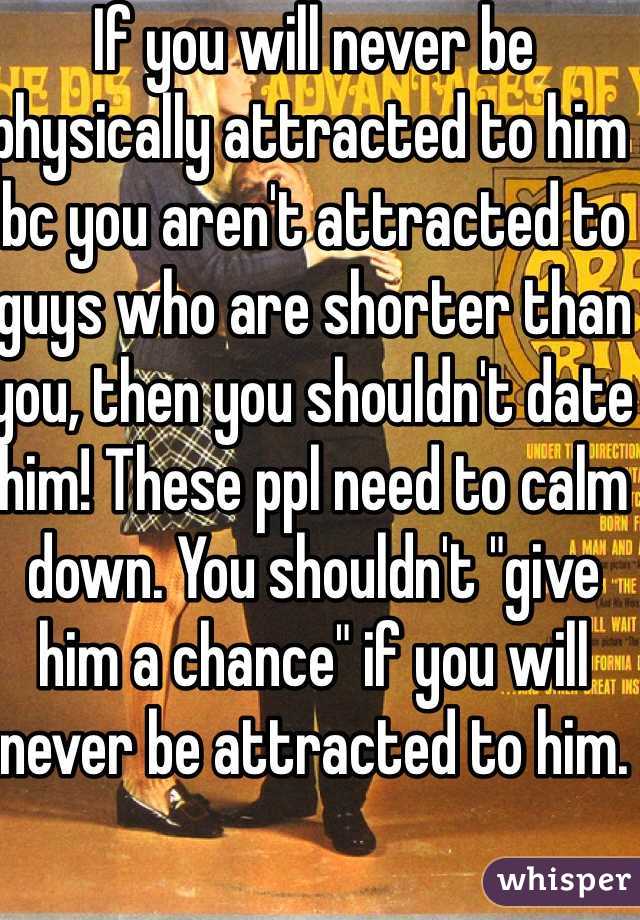 If you will never be physically attracted to him bc you aren't attracted to guys who are shorter than you, then you shouldn't date him! These ppl need to calm down. You shouldn't "give him a chance" if you will never be attracted to him. 