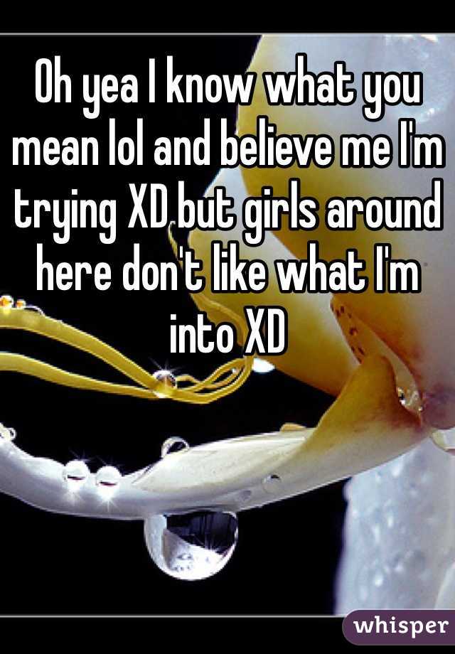 Oh yea I know what you mean lol and believe me I'm trying XD but girls around here don't like what I'm into XD 