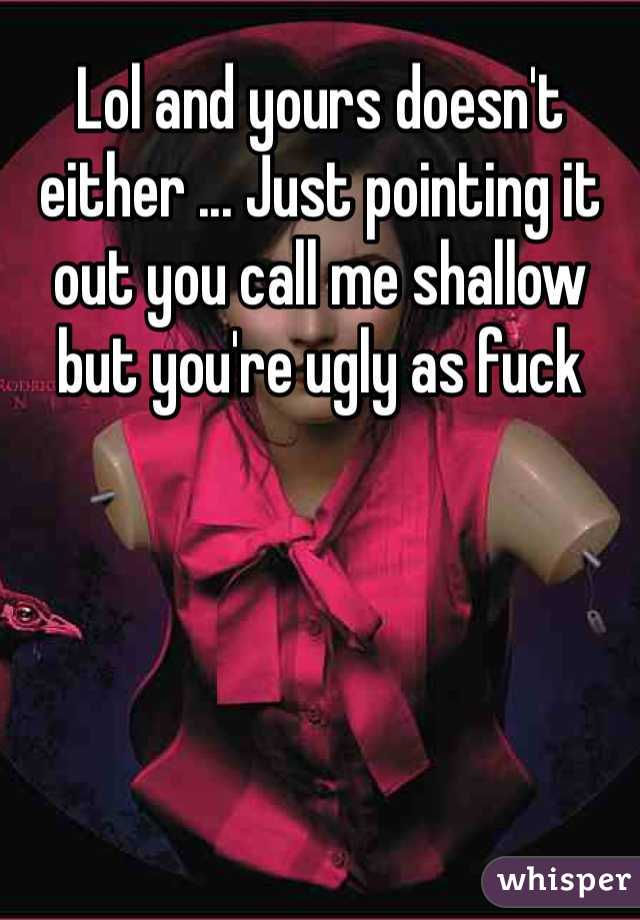 Lol and yours doesn't either ... Just pointing it out you call me shallow but you're ugly as fuck 