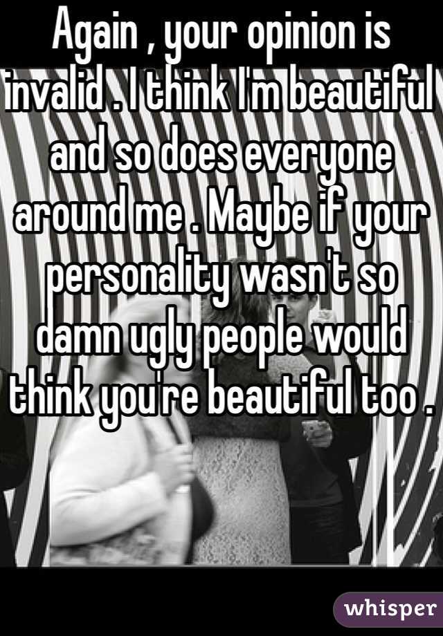 Again , your opinion is invalid . I think I'm beautiful and so does everyone around me . Maybe if your personality wasn't so damn ugly people would think you're beautiful too . 