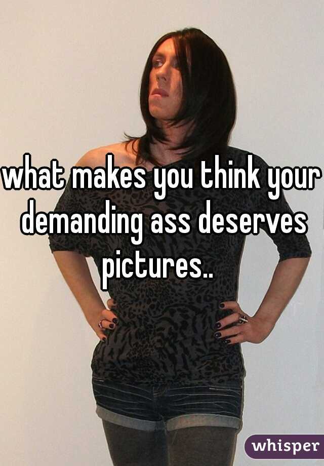 what makes you think your demanding ass deserves pictures..  