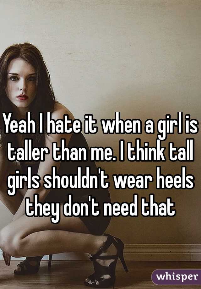 Yeah I hate it when a girl is taller than me. I think tall girls shouldn't wear heels they don't need that