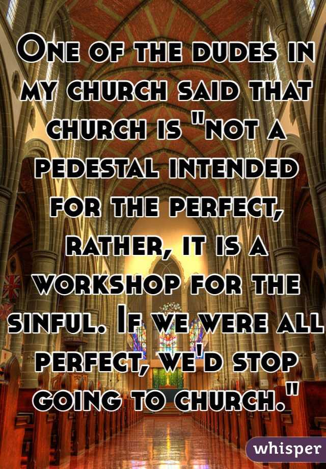 One of the dudes in my church said that church is "not a pedestal intended for the perfect, rather, it is a workshop for the sinful. If we were all perfect, we'd stop going to church."