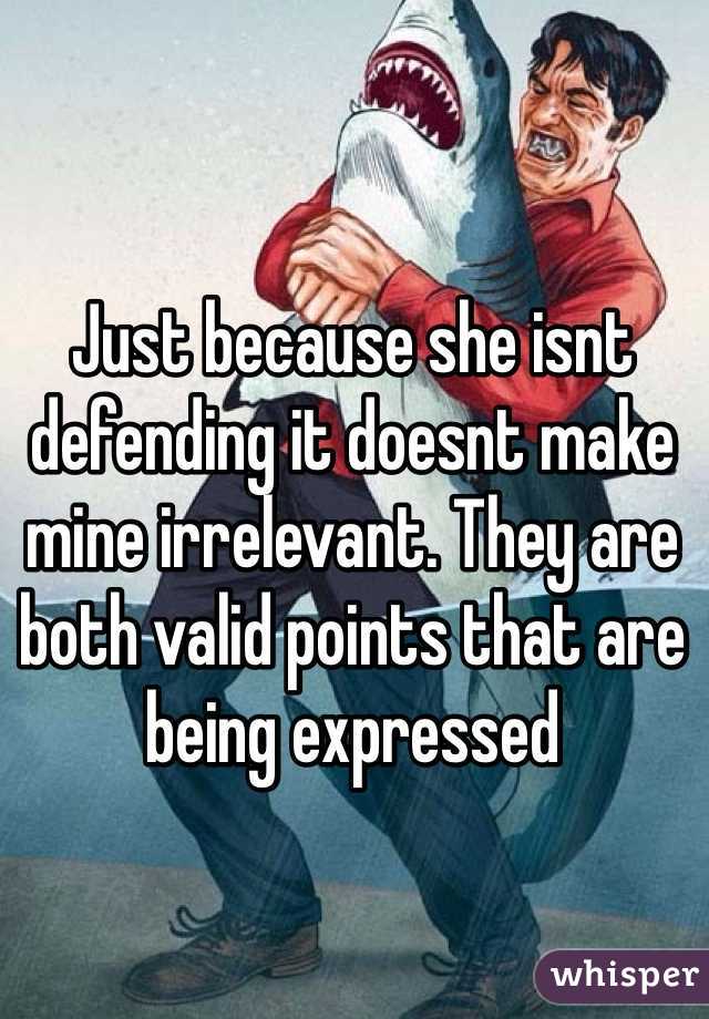 Just because she isnt defending it doesnt make mine irrelevant. They are both valid points that are being expressed  