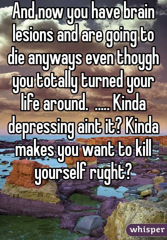 And now you have brain lesions and are going to die anyways even thoygh you totally turned your life around.  ..... Kinda depressing aint it? Kinda makes you want to kill yourself rught?