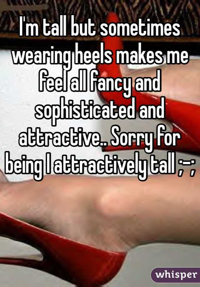 I'm tall but sometimes wearing heels makes me feel all fancy and sophisticated and attractive.. Sorry for being I attractively tall ;-; 