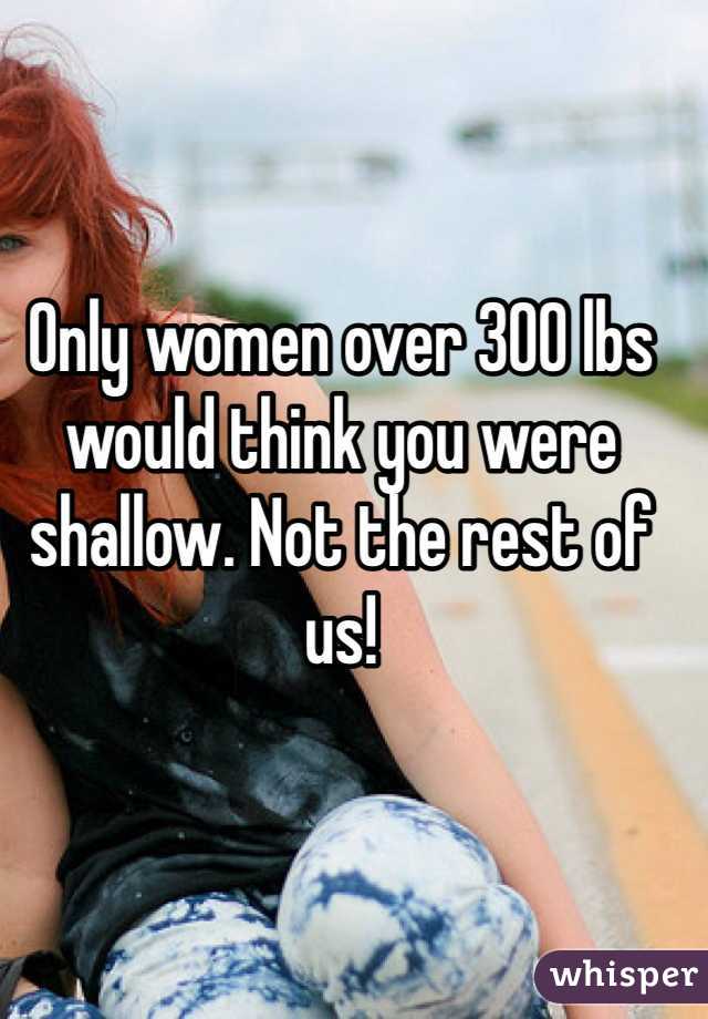 Only women over 300 lbs would think you were shallow. Not the rest of us!