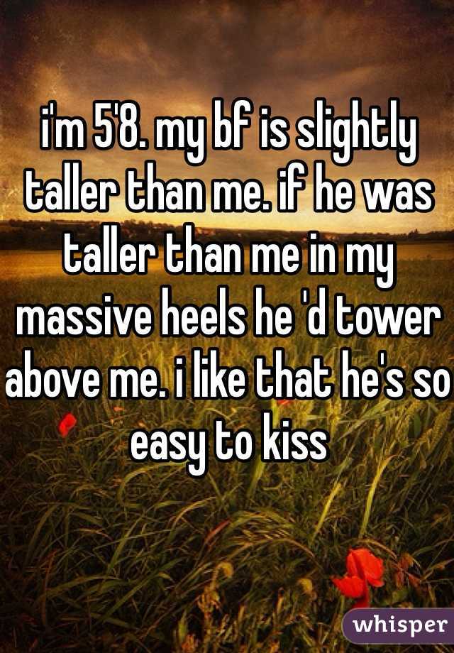 i'm 5'8. my bf is slightly taller than me. if he was taller than me in my massive heels he 'd tower above me. i like that he's so easy to kiss
