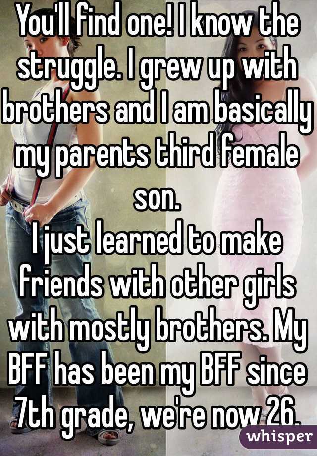 You'll find one! I know the struggle. I grew up with brothers and I am basically my parents third female son. 
I just learned to make friends with other girls with mostly brothers. My BFF has been my BFF since 7th grade, we're now 26.