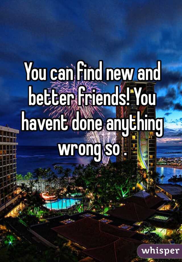 You can find new and better friends! You havent done anything wrong so . 
