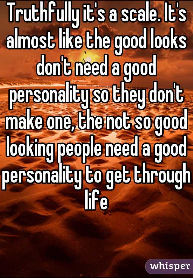 Truthfully it's a scale. It's almost like the good looks don't need a good personality so they don't make one, the not so good looking people need a good personality to get through life