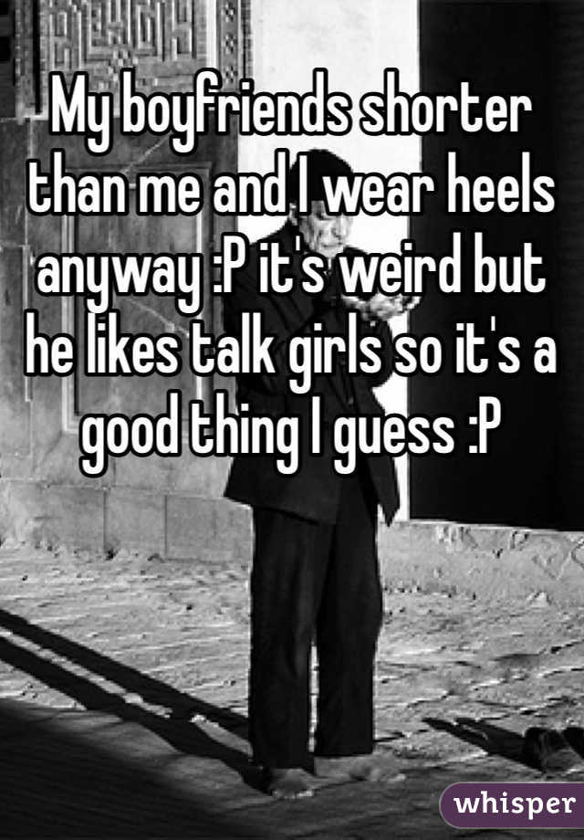 My boyfriends shorter than me and I wear heels anyway :P it's weird but he likes talk girls so it's a good thing I guess :P