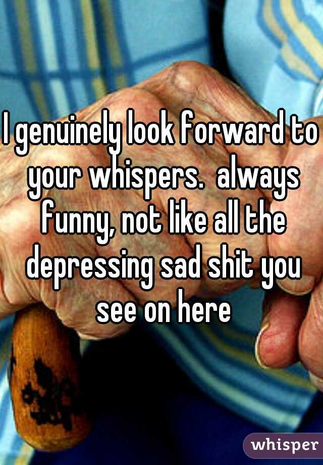 I genuinely look forward to your whispers.  always funny, not like all the depressing sad shit you see on here
