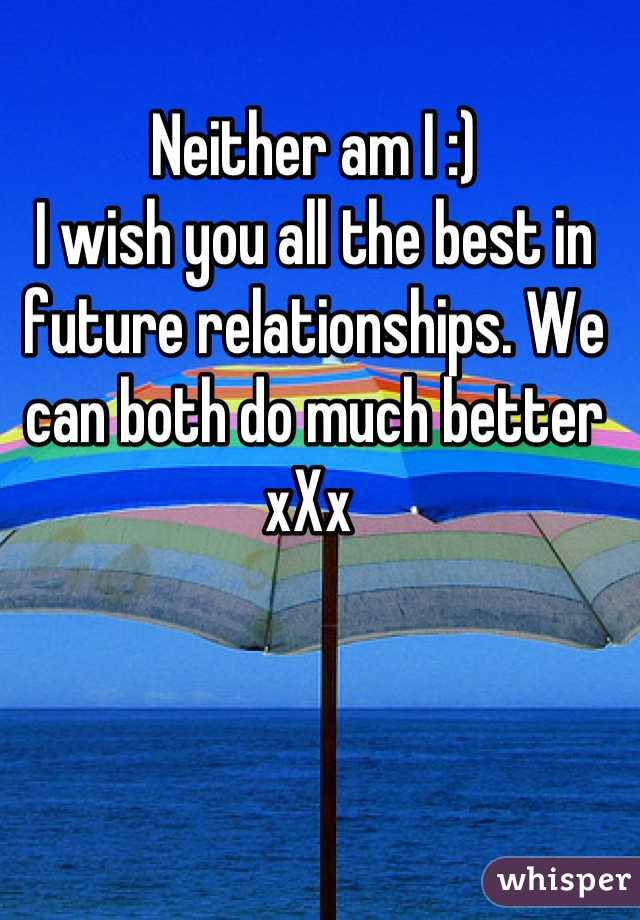 Neither am I :) 
I wish you all the best in future relationships. We can both do much better xXx 