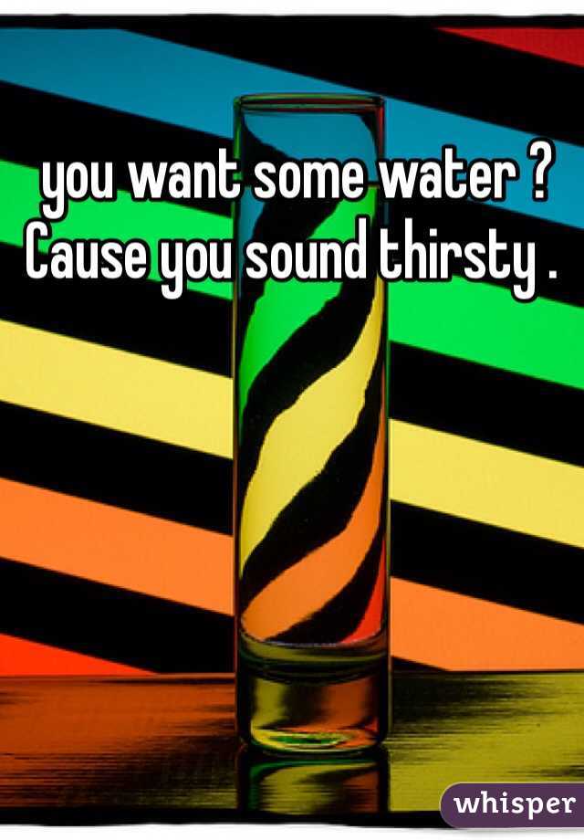  you want some water ? Cause you sound thirsty . 