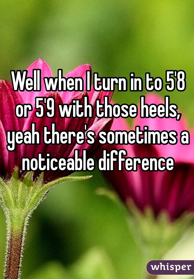 Well when I turn in to 5'8 or 5'9 with those heels, yeah there's sometimes a noticeable difference