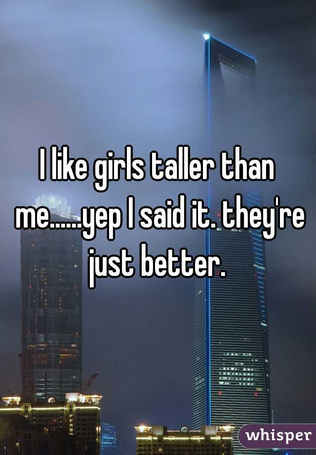 I like girls taller than me......yep I said it. they're just better. 