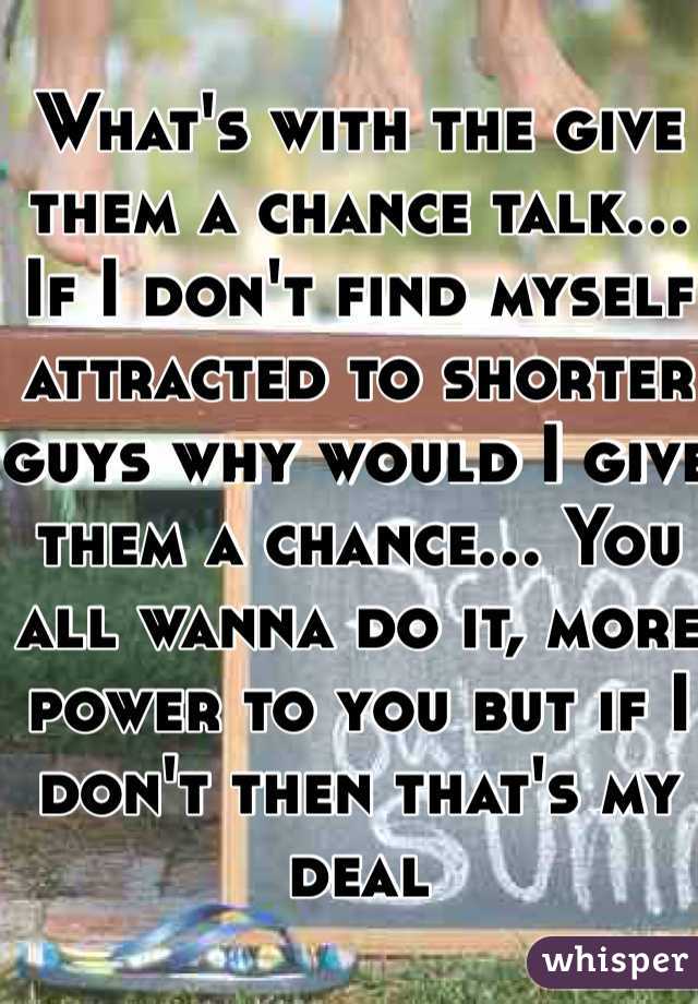 What's with the give them a chance talk... If I don't find myself attracted to shorter guys why would I give them a chance... You all wanna do it, more power to you but if I don't then that's my deal