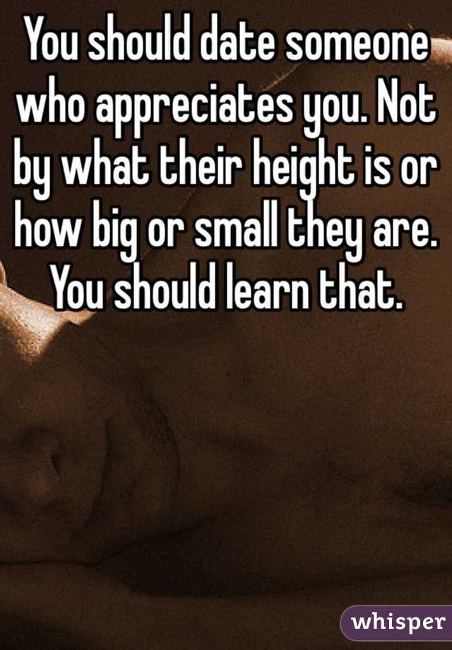 You should date someone who appreciates you. Not by what their height is or how big or small they are. You should learn that.