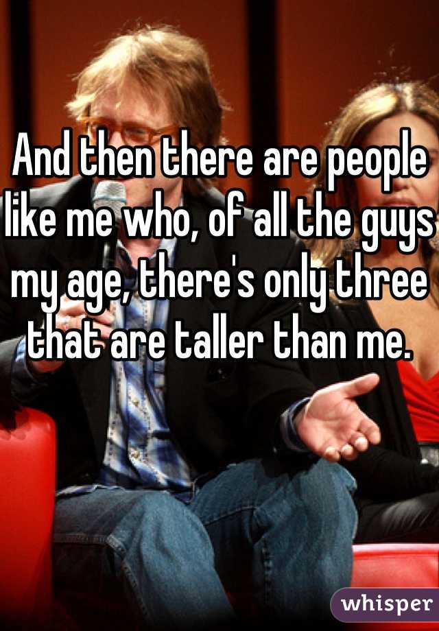 And then there are people like me who, of all the guys my age, there's only three that are taller than me.