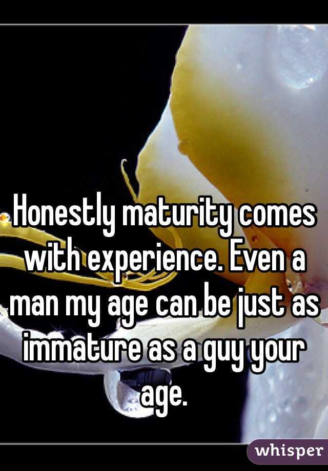 Honestly maturity comes with experience. Even a man my age can be just as immature as a guy your age. 