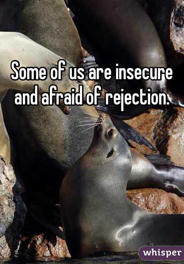 Some of us are insecure and afraid of rejection. 