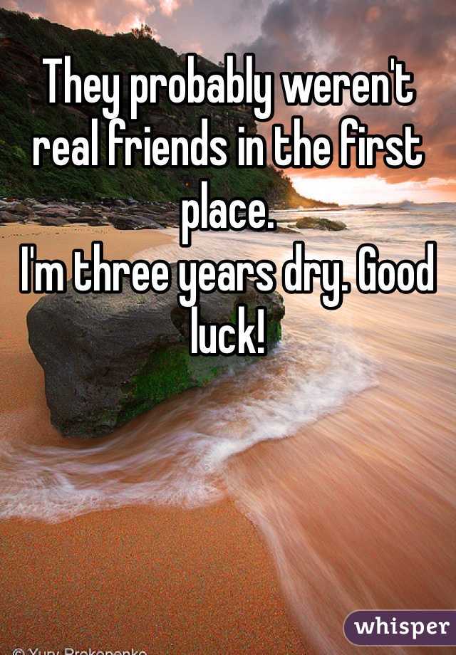 They probably weren't real friends in the first place.
I'm three years dry. Good luck!