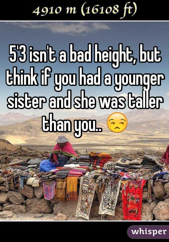 5'3 isn't a bad height, but think if you had a younger sister and she was taller than you.. 😒