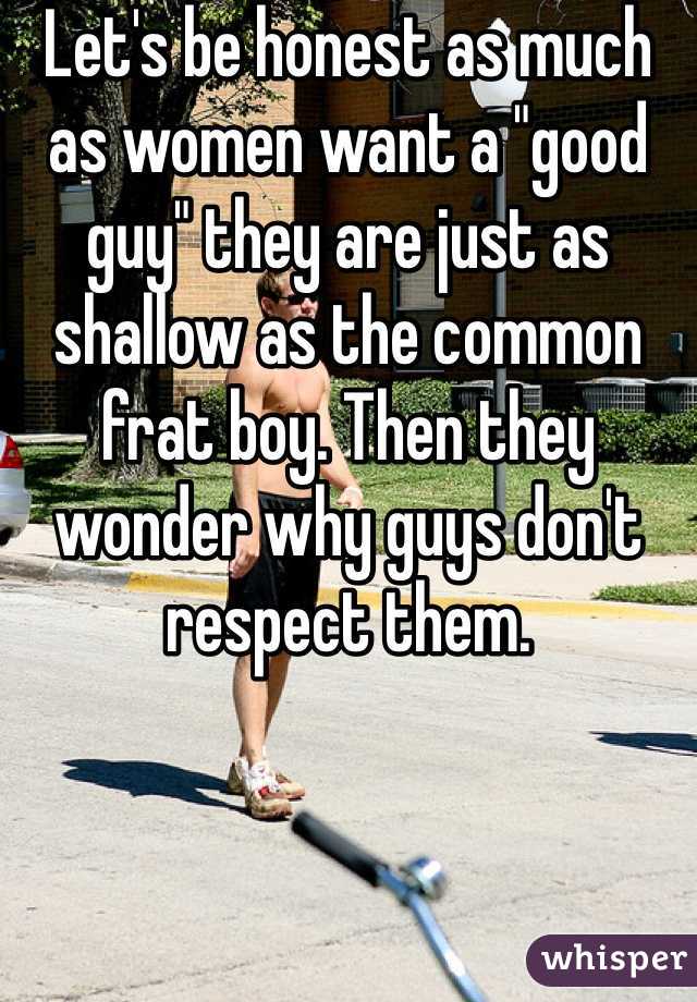 Let's be honest as much as women want a "good guy" they are just as shallow as the common frat boy. Then they wonder why guys don't respect them.