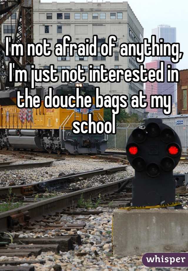 I'm not afraid of anything, I'm just not interested in the douche bags at my school 