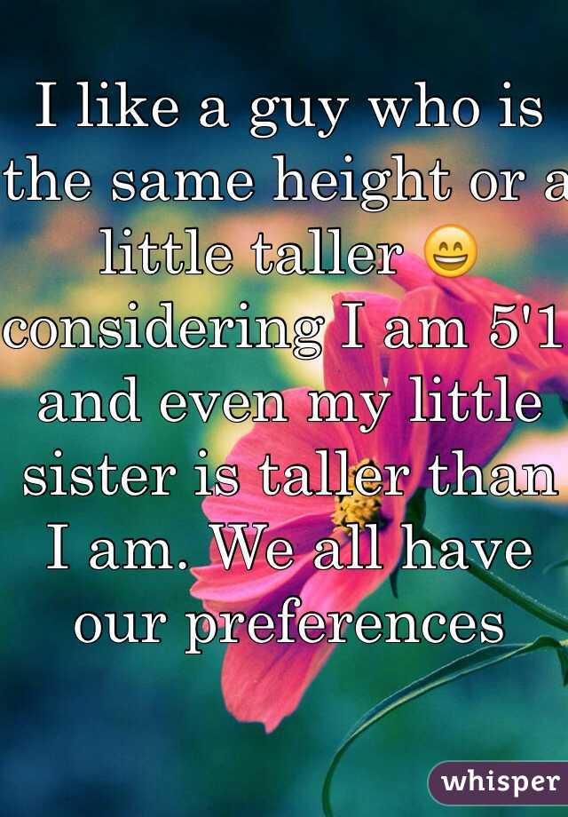 I like a guy who is the same height or a little taller 😄 considering I am 5'1 and even my little sister is taller than I am. We all have our preferences 