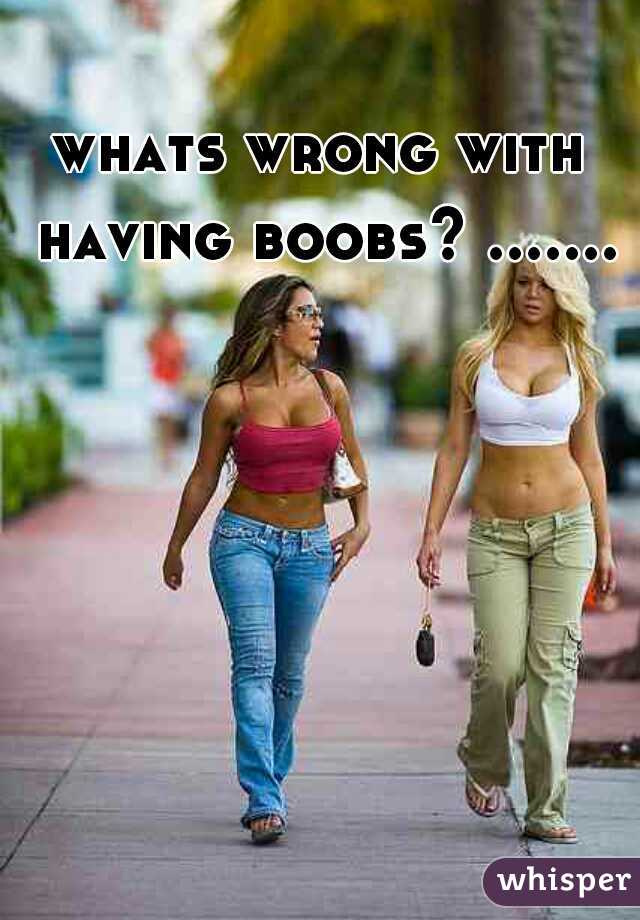 whats wrong with having boobs? .......
