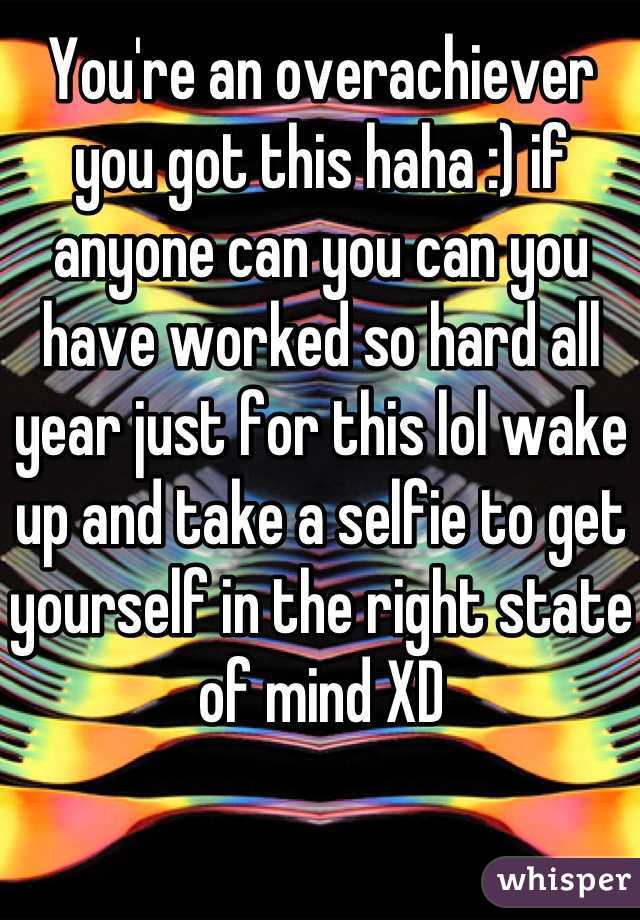 You're an overachiever you got this haha :) if anyone can you can you have worked so hard all year just for this lol wake up and take a selfie to get yourself in the right state of mind XD