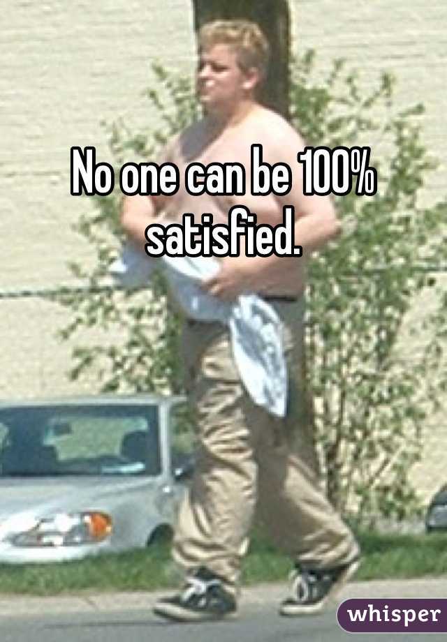 No one can be 100% satisfied. 