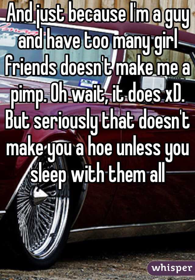 And just because I'm a guy and have too many girl friends doesn't make me a pimp. Oh wait, it does xD. But seriously that doesn't make you a hoe unless you sleep with them all