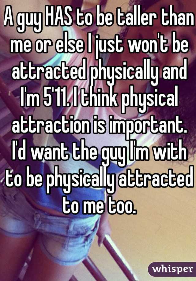 A guy HAS to be taller than me or else I just won't be attracted physically and I'm 5'11. I think physical attraction is important. I'd want the guy I'm with to be physically attracted to me too. 