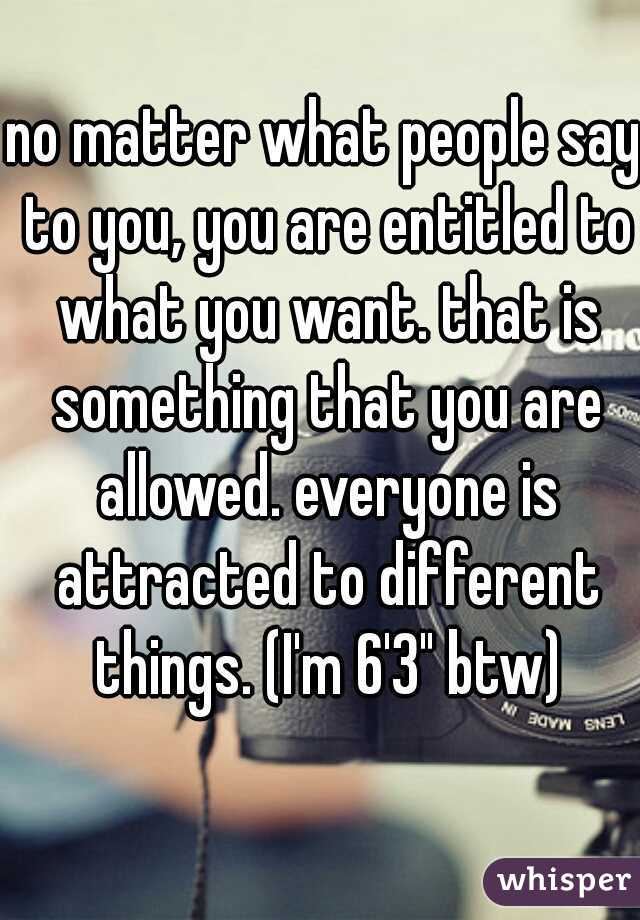 no matter what people say to you, you are entitled to what you want. that is something that you are allowed. everyone is attracted to different things. (I'm 6'3" btw)