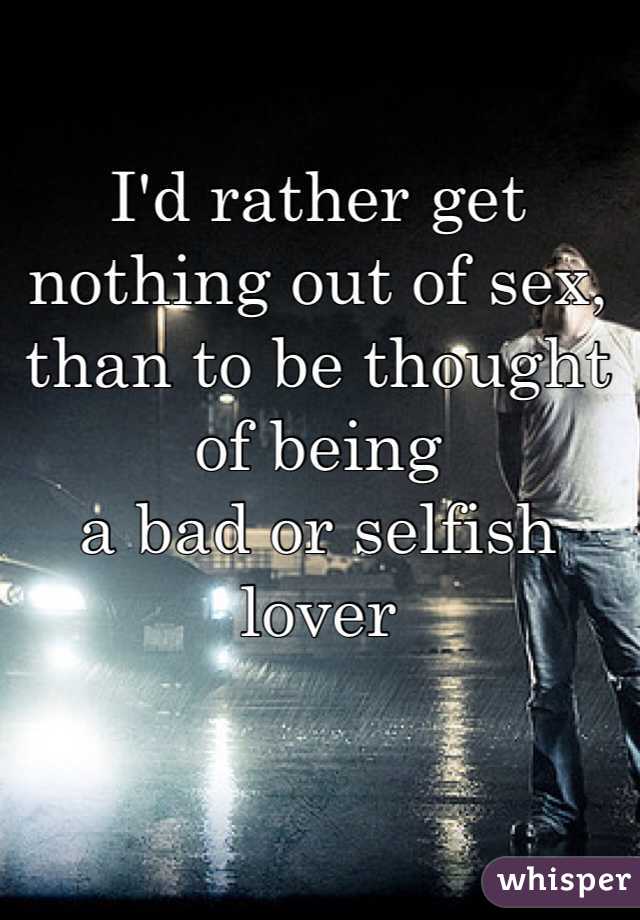I'd rather get nothing out of sex, than to be thought of being 
a bad or selfish lover 