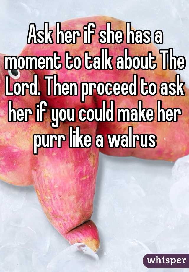 Ask her if she has a moment to talk about The Lord. Then proceed to ask her if you could make her purr like a walrus
