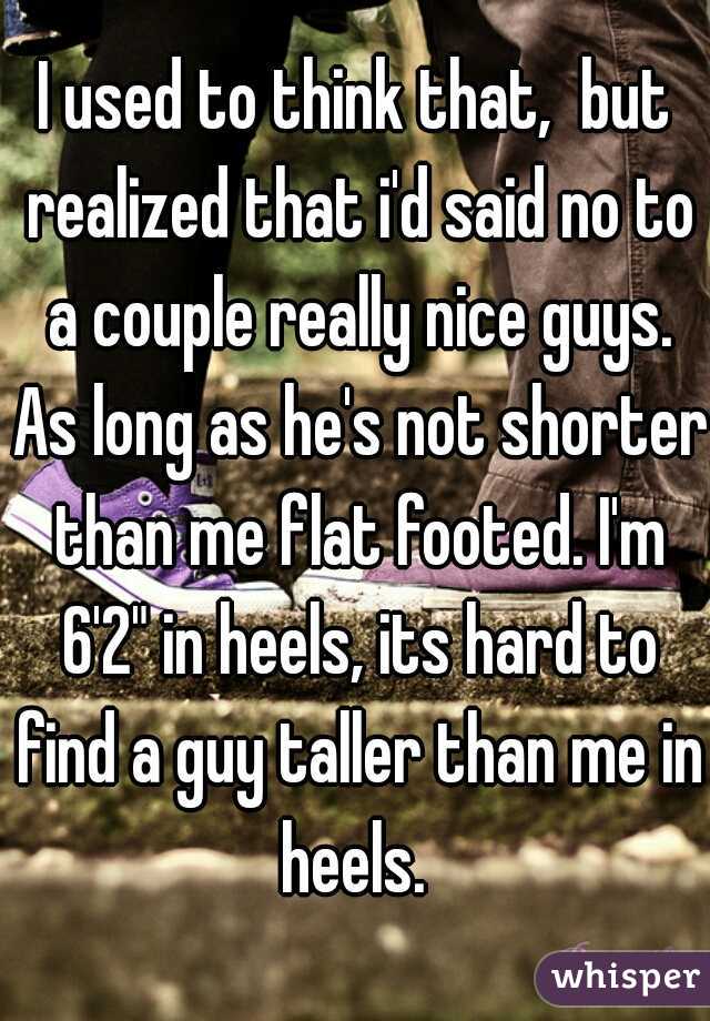 I used to think that,  but realized that i'd said no to a couple really nice guys. As long as he's not shorter than me flat footed. I'm 6'2" in heels, its hard to find a guy taller than me in heels. 