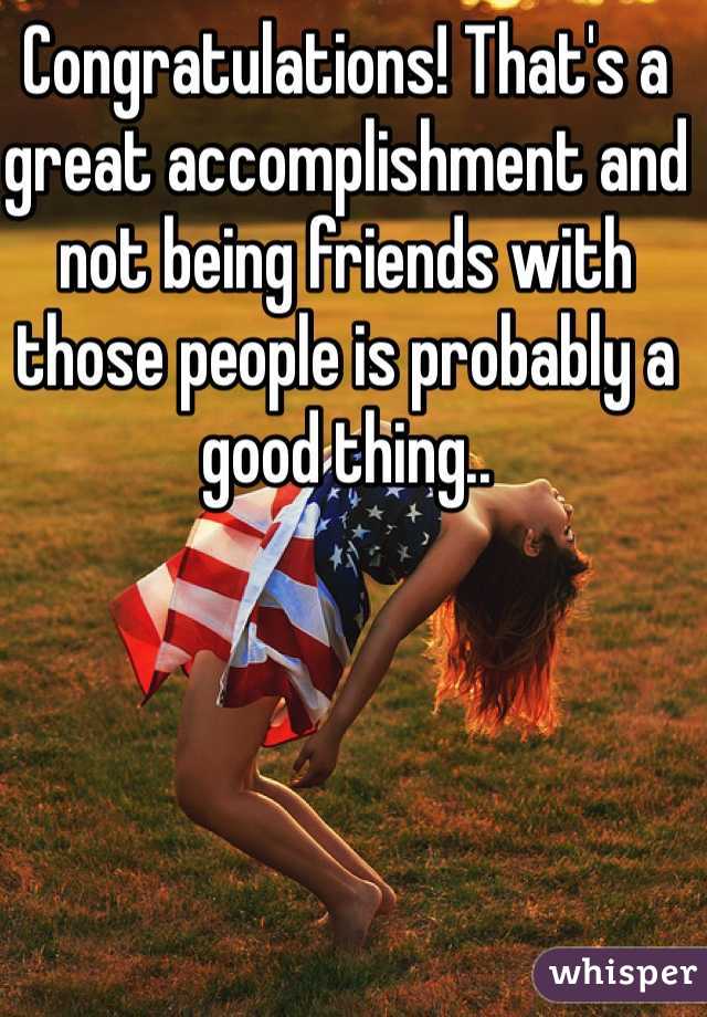 Congratulations! That's a great accomplishment and not being friends with those people is probably a good thing..